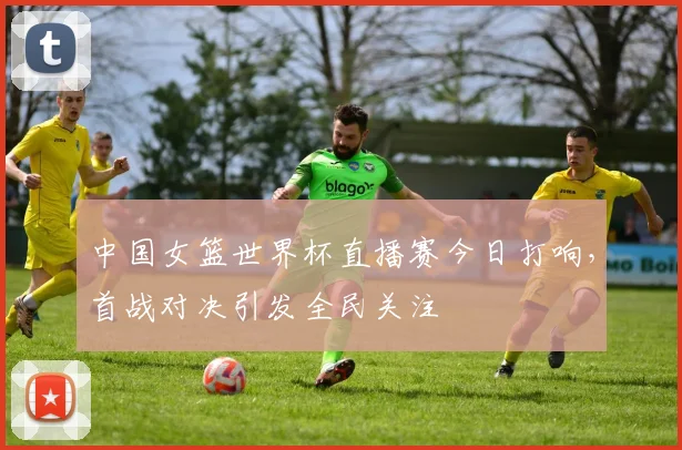 中国女篮世界杯直播赛今日打响，首战对决引发全民关注